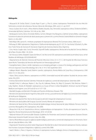 ISSN 1852-1819 / ISSN 1852-219X (en línea)
Información para la población
GUIA PARA EL EQUIPO DE SALUD
33
Bibliografía
- Abuauad A, M. Cecilia; Osorio S, Guido; Rojas P, Juan L. y Pino V., Lorena. Leptospirosis: Presentación de una infección
fulminante y revisión de la literatura. Revista chilena de infectologia. 2005, vol.22, n.1, pp. 93-97
- Aroca, Gustavo; Accini José L.; Pérez, Roberto; Rodelo, Eduardo.; Dau, Hernando. Leptospirosis ictérica: Síndrome de Weil´s.
Universidad del Norte, Colombia. 19:31-40, jul.-dic. 2004.
- Berdasquera Corcho, Denis; Fernández Molina, Carmen; Obregón Ana Margarita y Galindo Santana Belkys. Leptospirosis
humana en la atención primaria de salud: pautas para su prevención y control. Revista Cubana Medicina General e Integral.
Vol.23, n.3, Año 2007
- Brett-Major DM, Lipnick RJ. Antibiotic prophylaxis for leptospirosis (Review) The Cochrane Library. 2009, Issue 3
- Brihuega, B. 2008. Leptospirosis: Diagnóstico y Tipificaciónde leptospiras, pg 221-227. En: Cacchione, R.;Durlach, R. y Mar-
tino, P. (ed), Temas de Zoonosis IV. Asociacion Argentina de Zoonosis, Buenos Aires, Argentina.
- Cino, Hector, Scaglia Julio, Curcio, Fernando, Siquiroff Gisella. Leptopspirosis, Revista de la Facultad de Ciencias Medicas
de la Plata. Octubre 2006; 1 (3): 30-36.
- De Francesco Daher, Elizabeth; Soares de Abreu K; da Silva Junior GB. Leptospirosis-associated acute kidney injury. Jornal
Brasileiro de Nefrología. 2010;32(4):400-407.
- Departamento de Atención Intensiva del Paciente Infeccioso Critico: D. A. I. P. I. C. del Hospital de Infecciosas Francisco
Javier Muñiz:“Sistemática de Atención del Paciente con Hemorragia pulmonar.”
- Evangelista Karen, Coburn, Jenifer. Leptospira as an emerging pathogen: a review of its biology, pathogenesis and host
immune responses. Future Microbiology. Vol. 5, No. 9, 1413-1425 September 2010.
- Gallegos Mesén, Alejandra; Sandí, Vladimir Leandro. Leptospirosis. Revista Médica de Costa Rica y Centroamerica. LXVII
(592) 115-121 Año 2010.
- Hoyos, Silvia; Lezcano, Mariana. Leptospirosis en el NEA. Universidad nacional del nordeste. Facultad de ciencias veteri-
narias. Año 2010.
- Instituto Nacional de Salud de Colombia. Protocolo de vigilancia y control de la leptospirosis. Setiembre 2009.
- Kendall, Emily A.; LaRocque, Regina C.; Bui, Duy M.; Galloway, Renee; Ari, Mary D; Goswami, Doli; Breiman, Robert F;
Luby, Stephen; Brooks, W. Abdullah. Leptospirosis as a Cause of Fever in Urban Bangladesh. American Journal of Tropical
Medicine and Hygiene. June 2010 vol. 82 no. 6 1127-1130.
- Mandell, Douglas, and Bennett’s Principles and Practice of Infectious Diseases 7ªEd
- Ministerio de Salud de la Nación Argentina. Manual de normas y procedimientos de Vigilancia y Control de Enfermedades
de Notificación Obligatoria.
- Ministerio de salud de Perú. Norma técnica para la atención integral de la leptospirosis humana.
- Ministerio de salud pública del Uruguay. Guía de Control y Manejo de Leptospirosis
- Ministerio de Salud de Perú, Oficina General de Epidemiología. Instituto Nacional de Salud. Módulos Técnicos. Serie Do-
cumentos Monográficos N°2 Leptospirosis. Año 2000.
- Musacchio H M, et al. Características clínicas y epidemiológicas de leptospirosis: 10 años de experiencia en Santa Fe,
Argentina. Revista Panamericana de Infectologia. 2010; 12(1):43-46.
- National Institute Of Communicable Diseases Guidelines for Prevention and Control of Leptospirosis Zoonosis Division
(Directorate General of Health Services). India. Año 2006.
- Norma Oficial Mexicana para la vigilancia epidemiológica, prevención y control de la leptospirosis en el humano. Secre-
taría de Salud de México. Año 1999.
- Organización Panamericana de la Salud. Organización Mundial de la salud. International Leptospirosis Society. Leptospi-
rosis humana: Guía para el diagnóstico, vigilancia y control. Año 2008.
- Saad C; Morón, L; Parra, E; Higuera, L; Pacheco, A. Leptospirosis humana: hallazgos clínicos e histopatológicos en un caso
 