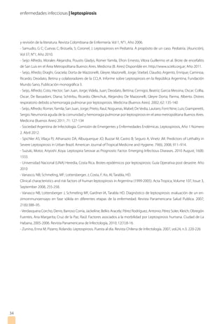 enfermedades infecciosas | leptospirosis
34
y revisión de la literatura. Revista Colombiana de Enfermería. Vol 1, N°1, Año 2006.
- Samudio, G C; Cuevas C; Brizuela, S; Coronel, J. Leptospirosis en Pediatría. A propósito de un caso. Pediatría. (Asunción),
Vol 37; N°1; Año 2010.
- Seijo Alfredo, Morales Alejandra, Poustis Gladys, Romer Yamila, Efron Ernesto, Vilora Guillermo et al. Brote de encefalitis
de San Luis en el Área Metropolitana Buenos Aires. Medicina (B. Aires) Disponible en: http://www.scielo.org.ar; Año 2011.
- Seijo, Afredo; Draghi, Graciela; Dorta de Mazzonelli, Gleyre; Mazonelli, Jorge; Stiebel, Claudio; Argento, Enrique; Caminoa,
Ricardo; Deodato, Betina y colaboradores de la CCLA. Informe sobre Leptospirosis en la República Argentina, Fundación
Mundo Sano, Publicación monográfica 3.
- Seijo, Alfredo; Coto, Hector; San Juan, Jorge; Videla, Juan; Deodato, Bettina; Cernigoi, Beatriz; Garcia Messina, Oscar; Collia,
Oscar; De Bassadoni, Diana; Schtirbu, Ricardo; Olenchuk, Alejandro; De Mazzonelli, Gleyre Dorta; Parma, Alberto. Distres
respiratorio debido a hemorragia pulmonar por leptospirosis. Medicina (Buenos Aires). 2002; 62: 135-140
- Seijo, Alfredo; Romer,Yamila; San Juan, Jorge; Prieto, Raul, Nogueras, Mabel; DeVedia, Lautaro, Font Nine, Luis; Giamperetti,
Sergio. Neumonía aguda de la comunidad y hemorragia pulmonar por leptospirosis en el area metropolitana Buenos Aires.
Medicina (Buenos Aires) 2011; 71: 127-134
- Sociedad Argentina de Infectología. Comisión de Emergentes y Enfermedades Endémicas. Leptospirosis, Año 1 Número
2. Abril 2012.
- Spichler AS; Vilaça PJ; Athanazio DA; Albuquerque JO; Buzzar M; Castro B; Seguro A; Vinetz JM. Predictors of Lethality in
Severe Leptospirosis in Urban Brazil. American Journal of Tropical Medicine and Hygiene. 79(6), 2008, 911–914.
- Suzuki, Motoi; Ariyoshi ,Koya. Leptospira Serovar as Prognostic Factor. Emerging Infectious Diseases. 2010 August; 16(8):
1333.
- Universidad Nacional (UNA) Heredia, Costa Rica. Brotes epidémicos por leptospirosis: Guía Operativa post desastre. Año
2010
- Vanasco, NB; Schmeling, MF; Lottersberger, J; Costa, F; Ko, AI; Tarabla, HD.
Clinical characteristics and risk factors of human leptospirosis in Argentina (1999-2005). Acta Tropica, Volume 107, Issue 3,
September 2008, 255-258.
- Vanasco NB, Lottersberger J, Schmeling MF, Gardner IA, Tarabla HD. Diagnóstico de leptospirosis: evaluación de un en-
zimoinmunoensayo en fase sólida en diferentes etapas de la enfermedad. Revista Panamericana Salud Publica. 2007;
21(6):388–95.
-Verdasquera Corcho, Denis; Barroso Corría, Jackeline; Belkis Aracely; Pérez Rodríguez, Antonio; Pérez Soler, Kleich; Obregón
Fuentes, Ana Margarita; Cruz de la Paz, Raúl. Factores asociados a la morbilidad por Leptospirosis humana. Ciudad de La
Habana, 2005-2006. Revista Panamericana de Infectología, 2010; 12(1):8-16.
- Zunino, Enna M; Pizarro, Rolando. Leptospirosis. Puesta al día. Revista Chilena de Infectología. 2007, vol.24, n.3. 220-226
 