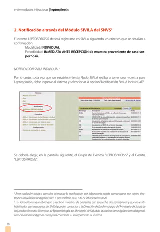enfermedades infecciosas | leptospirosis
38
2. Notificación a través del Módulo SIVILA del SNVS4
El evento LEPTOSPIROSIS deberá registrarse en SIVILA siguiendo los criterios que se detallan a
continuación.
Modalidad: INDIVIDUAL
Periodicidad: INMEDIATA ANTE RECEPCIÓN de muestra proveniente de caso sos-
pechoso.
NOTIFICACIÓN SIVILA INDIVIDUAL:
Por lo tanto, toda vez que un establecimiento Nodo SIVILA reciba o tome una muestra para
Leptospirosis, debe ingresar al sistema y seleccionar la opción“Notificación SIVILA Individual”.5
Se deberá elegir, en la pantalla siguiente, el Grupo de Eventos “LEPTOSPIROSIS” y el Evento,
“LEPTOSPIROSIS”.
4
Ante cualquier duda o consulta acerca de la notificación por laboratorio puede comunicarse por correo elec-
trónico a sivilanacion@gmail.com o por teléfono al 011 4379 9000 interno 4820.
5
Los laboratorios que obtengan o reciban muestras de pacientes con sospecha de Leptospirosis y que no estén
habilitadoscomousuariosdelSIVILApuedencontactaralaDireccióndeEpidemiologíadelMinisteriodeSaludde
su jurisdicción o a la Dirección de Epidemiología del Ministerio de Salud de la Nación (areavigilanciamsal@gmail.
com/ sivilanacion@gmail.com) para coordinar su incorporación al sistema.
 