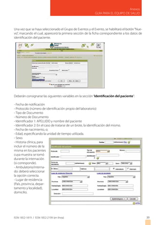 ISSN 1852-1819 / ISSN 1852-219X (en línea)
Anexos
GUIA PARA EL EQUIPO DE SALUD
3939
Una vez que se haya seleccionado el Grupo de Eventos y el Evento, se habilitará el botón“Nue-
vo”, marcando el cual, aparecerá la primera sección de la ficha correspondiente a los datos de
identificación del paciente.
Deberán consignarse las siguientes variables en la sección“Identificación del paciente”:
- Fecha de notificación
- Protocolo (número de identificación propio del laboratorio)
- Tipo de Documento
- Número de Documento
- Identificador 1: APELLIDO y nombre del paciente
- Identificador 2: En el caso de tratarse de un brote, la identificación del mismo.
- Fecha de nacimiento, o;
- Edad, especificando la unidad de tiempo utilizada.
- Sexo.
- Historia clínica, para
incluir el número de la
misma en los pacientes
cuya muestra se tomó
durante la internación
(si corresponde).
- Ambulatorio/interna-
do: deberá seleccionar
la opción correcta.
- Lugar de residencia
(País, provincia, depar-
tamento y localidad),
domicilio.
 