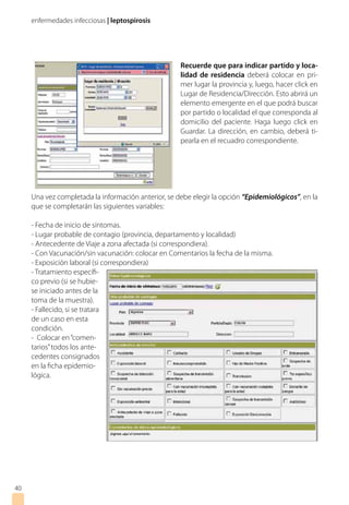 enfermedades infecciosas | leptospirosis
4040
Recuerde que para indicar partido y loca-
lidad de residencia deberá colocar en pri-
mer lugar la provincia y, luego, hacer click en
Lugar de Residencia/Dirección. Esto abrirá un
elemento emergente en el que podrá buscar
por partido o localidad el que corresponda al
domicilio del paciente. Haga luego click en
Guardar. La dirección, en cambio, deberá ti-
pearla en el recuadro correspondiente.
Una vez completada la información anterior, se debe elegir la opción “Epidemiológicos”, en la
que se completarán las siguientes variables:
- Fecha de inicio de síntomas.
- Lugar probable de contagio (provincia, departamento y localidad)
- Antecedente de Viaje a zona afectada (si correspondiera).
- Con Vacunación/sin vacunación: colocar en Comentarios la fecha de la misma.
- Exposición laboral (si correspondiera)
- Tratamiento específi-
co previo (si se hubie-
se iniciado antes de la
toma de la muestra).
- Fallecido, si se tratara
de un caso en esta
condición.
- Colocar en“comen-
tarios”todos los ante-
cedentes consignados
en la ficha epidemio-
lógica.
 