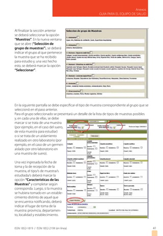 ISSN 1852-1819 / ISSN 1852-219X (en línea)
Anexos
GUIA PARA EL EQUIPO DE SALUD
4141
Al finalizar la sección anterior
se deberá seleccionar la opción
“Muestras”. En la nueva ventana
que se abre (“Selección de
grupo de muestras”), se deberá
indicar el grupo al que pertenece
la muestra que se ha recibido
para estudio y, una vez hecho
esto, se deberá marcar la opción
“Seleccionar”.
En la siguiente pantalla se debe especificar el tipo de muestra correspondiente al grupo que se
seleccionó en el paso anterior.
Para el grupo seleccionado se presentará un detalle de la lista de tipos de muestras posibles
y, en cada una de ellas, se debe
marcar si se trata de una muestra
(por ejemplo, en el caso del suero,
de esta muestra para estudiar)
o si se trata de un aislamiento
realizado en otro laboratorio (por
ejemplo, en el caso de un germen
aislado por otro laboratorio en
una muestra de suero).
Una vez ingresada la fecha de
toma y la de recepción de la
muestra, el tipo/s de muestra/s
estudiada/s deberá marcar la
opción “Características de las
Muestras” y completar según
corresponda. Luego, si la muestra
se hubiera tomado en un estable-
cimiento distinto de aquel que
se encuentra notificando, deberá
indicar el lugar de toma de la
muestra: provincia, departamen-
to, localidad y establecimiento.
 