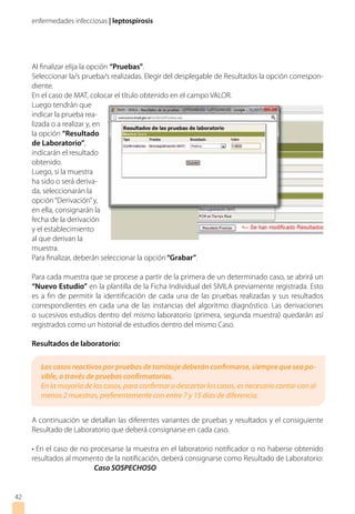 enfermedades infecciosas | leptospirosis
4242
Al finalizar elija la opción “Pruebas”.
Seleccionar la/s prueba/s realizadas. Elegir del desplegable de Resultados la opción correspon-
diente.
En el caso de MAT, colocar el título obtenido en el campo VALOR.
Luego tendrán que
indicar la prueba rea-
lizada o a realizar y, en
la opción “Resultado
de Laboratorio”,
indicarán el resultado
obtenido.
Luego, si la muestra
ha sido o será deriva-
da, seleccionarán la
opción“Derivación”y,
en ella, consignarán la
fecha de la derivación
y el establecimiento
al que derivan la
muestra.
Para finalizar, deberán seleccionar la opción“Grabar”.
Para cada muestra que se procese a partir de la primera de un determinado caso, se abrirá un
“Nuevo Estudio” en la plantilla de la Ficha Individual del SIVILA previamente registrada. Esto
es a fin de permitir la identificación de cada una de las pruebas realizadas y sus resultados
correspondientes en cada una de las instancias del algoritmo diagnóstico. Las derivaciones
o sucesivos estudios dentro del mismo laboratorio (primera, segunda muestra) quedarán así
registrados como un historial de estudios dentro del mismo Caso.
Resultados de laboratorio:
A continuación se detallan las diferentes variantes de pruebas y resultados y el consiguiente
Resultado de Laboratorio que deberá consignarse en cada caso.
• En el caso de no procesarse la muestra en el laboratorio notificador o no haberse obtenido
resultados al momento de la notificación, deberá consignarse como Resultado de Laboratorio:
		Caso SOSPECHOSO
Los casos reactivos por pruebas de tamizaje deberán confirmarse, siempre que sea po-
sible, a través de pruebas confirmatorias.
En la mayoría de los casos, para confirmar o descartar los casos, es necesario contar con al
menos 2 muestras, preferentemente con entre 7 y 15 días de diferencia.
 