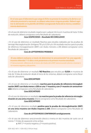 ISSN 1852-1819 / ISSN 1852-219X (en línea)
Anexos
GUIA PARA EL EQUIPO DE SALUD
43
En el caso que el laboratorio que carga la ficha no procese la muestra y la derive a un
referente provincial o nacional, no deberá seleccionar ninguna prueba. Deberá regis-
trar la derivación en la planilla del SIVILA consignando fecha de la misma y estableci-
miento destinatario.
El caso deberá evaluarse a través de determinar la seroconversión*en una segunda
muestra obtenida 7-15 días o más posteriores a la primera muestra estudiada.
(*) Seroconversión: diferencia de al menos dos títulos de la MAT (seroconversión directa o inversa) o
1er muestra negativa y 2da positiva.
• En el caso de obtenerse resultado negativo por cualquier técnica en muestras de hasta 10 días
de evolución, deberá consignarse como Resultado de Laboratorio:
		Caso SOSPECHOSO – Resultado NO CONCLUSIVO
• En el caso de obtenerse un resultado Reactivo para estudios realizados por las pruebas de
tamizaje Macroaglutinación (Antígeno TR) y/o ELISA y/o UN resultado reactivo para la prueba
de referencia microaglutinación (MAT) con títulos menores a 200 deberá consignarse como
Resultado de Laboratorio:
		Caso de LEPTOSPIROSIS PROBABLE
• En el caso de obtenerse un resultado NO Reactivo para estudios por ELISA en muestras de
más de 10 días de evolución desde el inicio de los síntomas, deberá consignarse como Resul-
tado de Laboratorio:
		Caso DESCARTADO
• En el caso de obtenerse un resultados reactivo para la prueba de referencia microagluti-
nación (MAT) con título menor a 200 en una 1º muestra y con 2º muestra sin seroconver-
sión deberá consignarse como Resultado de Laboratorio:
		Caso DESCARTADO
• En el caso de obtenerse un resultados no reactivo para la prueba de referencia microaglu-
tinación en una única muestra deberá consignarse como Resultado de Laboratorio:
		Caso DESCARTADO
• En el caso de obtenerse resultado positivo para la prueba de microaglutinación (MAT)
en una única muestra con títulos mayores a 200, deberá consignarse como Resultado de
Laboratorio:
		Caso de LEPTOSPIROSIS CONFIRMADO serológicamente.
• En el caso de obtenerse seroconversión directa o inversa en dos muestras de suero con al
menos 7-10 días de separación entre ambas:
	 a. MAT (1º muestra negativa y 2º muestra positiva),
 