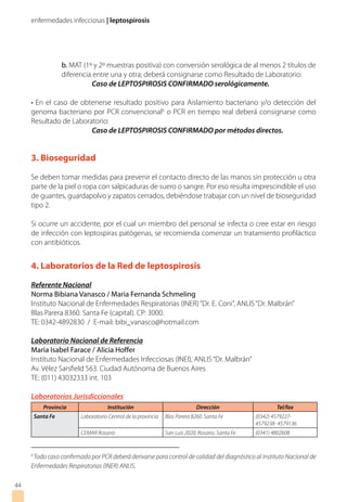 enfermedades infecciosas | leptospirosis
44
	 b. MAT (1º y 2º muestras positiva) con conversión serológica de al menos 2 títulos de
	 diferencia entre una y otra; deberá consignarse como Resultado de Laboratorio:
		Caso de LEPTOSPIROSIS CONFIRMADO serológicamente.
• En el caso de obtenerse resultado positivo para Aislamiento bacteriano y/o detección del
genoma bacteriano por PCR convencional6
o PCR en tiempo real deberá consignarse como
Resultado de Laboratorio:
		Caso de LEPTOSPIROSIS CONFIRMADO por métodos directos.
3. Bioseguridad
Se deben tomar medidas para prevenir el contacto directo de las manos sin protección u otra
parte de la piel o ropa con salpicaduras de suero o sangre. Por eso resulta imprescindible el uso
de guantes, guardapolvo y zapatos cerrados, debiéndose trabajar con un nivel de bioseguridad
tipo 2.
Si ocurre un accidente, por el cual un miembro del personal se infecta o cree estar en riesgo
de infección con leptospiras patógenas, se recomienda comenzar un tratamiento profiláctico
con antibióticos.
6
Todo caso confirmado por PCR deberá derivarse para control de calidad del diagnóstico al Instituto Nacional de
Enfermedades Respiratorias (INER) ANLIS.
4. Laboratorios de la Red de leptospirosis
Referente Nacional
Norma Bibiana Vanasco / Maria Fernanda Schmeling
Instituto Nacional de Enfermedades Respiratorias (INER)“Dr. E. Coni”, ANLIS“Dr. Malbrán”
Blas Parera 8360. Santa Fe (capital). CP: 3000.
TE: 0342-4892830 / E-mail: bibi_vanasco@hotmail.com
Laboratorio Nacional de Referencia
Maria Isabel Farace / Alicia Hoffer
Instituto Nacional de Enfermedades Infecciosas (INEI), ANLIS“Dr. Malbrán”
Av. Vélez Sarsfield 563. Ciudad Autónoma de Buenos Aires
TE: (011) 43032333 int. 103
Laboratorios Jurisdiccionales
Provincia Institución Dirección Tel/fax
Santa Fe Laboratorio Central de la provincia Blas Parera 8260. Santa Fe (0342) 4579227-
4579238- 4579136
CEMAR Rosario San Luis 2020, Rosario. Santa Fe (0341) 4802608
 