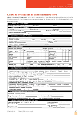 ISSN 1852-1819 / ISSN 1852-219X (en línea)
Anexos
GUIA PARA EL EQUIPO DE SALUD
6. Ficha de investigación de casos de sindrome febril
Definición de caso sospechoso: Persona de cualquier edad y sexo que presenta fiebre, de menos de siete
(7) días de duración, acompañado de mialgias o cefalea, sin afección de las vías aéreas superiores y sin
etiología definida.
7. EVOLUCION Y CLASIFICACION DEL CASO
Paciente Hospitalizado: Si ( ) No ( ) Ign ( ) Fecha hospitalización: _____/______/______
Condición del alta:____________________________________________ Fecha del alta: _____/______/______
Fecha de defunción: _____/______/______
Diagnóstico final: _____________________________________ Fecha: _____/______/______
6. ACCIONES DE CONTROL Y PREVENCION
Tratamiento indicado al paciente:____________________________________________________________
Droga utilizada para el tratamiento:_________________ Cantidad aplicada (Dosis):__________________
Identificación de contactos o expuestos: Si ( ) No ( ) Nº de contactos o expuestos identificados:_____
1. DATOS DE LABORATORIO
5. DATOS EPIDEMIOLOGICOS
Ocupación de riesgo:________________________ Lugar de trabajo: Urbana ( ) Periurb ( ) Rural ( ) Silvestre ( )
Viajó durante los últimos 45 días? Si ( ) No ( ) Fecha: __/__/__ Destino____________________________________
Estuvo en el campo, monte, lugar de recreación? Si ( ) No ( ) Fecha: __/__/__Lugar__________________________
Conoce casos similares? Si ( ) No ( ) Quién/es? ________________________________________________________
ANTECEDENTE DE VACUNACIÓN (confirmar con carnet)
Antiamarílica: Si ( ) No ( ) Ign ( ) Última fecha de vacunación: _____/______/______
Fiebre Hemorrágica Argentina: Si ( ) No ( ) Ign ( ) Última fecha de vacunación: _____/______/______
SOSPECHA CLINICA EPIDEMIOLOGICA
(calificar por n° de orden) Paludismo ( ) Dengue ( ) Fiebre Amarilla ( ) Leptospirosis ( ) FHA ( ) Hantavirus ( )
Rickettsiosis ( ) Virus del Oeste del Nilo ( ) Encef. de San Luis ( ) Otros: _________________________________
Tratamiento empírico indicado (tipo y dosis)_____________________________________________________________
4. DATOS CLINICOS
Fecha de inicio de la fiebre: _____/_____/________ Fecha de la consulta: _____/_____/________
Tensión: MIN ................/MAX................. Pulso:............../min. Prueba del torniquete: POS ( ) NEG ( ).FR……..…./min
Hto:........% GB:................../mm3. Fórmula: ......./......../......./......./........ Plaq:........................./mm3. VSG:.............mm
3. IDENTIFICACION DEL PACIENTE
Apellido y nombres:_________________________________________________________________________________
Fecha de nacimiento _____/______/______ Edad: ________ Sexo: M ( ) F ( ) DNI: ________________________
Domicilio actual:_______________________________________________Tel. propio o vecino:_____________________
Referencia de ubicación domicilio:__________________________________Localidad____________________________
Urbano ( ) Rural ( ) Departamento__________________________Provincia___________________________________
2. DATOS DEL DECLARANTE
Provincia:______________________ Departamento:____________________ Localidad:_________________
Establecimiento Notificante:_______________________ Fecha de Notificación: _____/______/______
Apellido y Nombre del Profesional:______________________________________________________________________
Tel.:____________________ Fax:___________________ e-mail:_______________________________
Si No Ign. Si No Ign. Si No Ign.
Fiebre (....... 38º C) Dolor abdominal Hepatomegalia
Cefalea Inyección conjuntival Esplenomegalia
Mialgias Tos Oligoanuria
Artralgias Disnea Sind. confusional
Dolor retro ocular Taquipnea Sind. meningeo
Erupción Prurito Encefalitis
Náuseas Ictericia Sind. Hemorrágico*
Vómitos (*) Especificar (marcar con una cruz): petequias…; púrpura....; epistaxis…; gingivorragia…;
hemoptisis......,melena….; vómitos negros…; otros……………………………Diarrea
Fecha de la 1ª muestra: _____/______/______ Resultado:_____________________ Método:_______________________
Fecha de la 2º muestra: _____/______/______ Resultado:_____________________ Método:_______________________
47
 