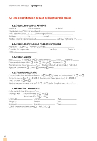 enfermedades infecciosas | leptospirosis
48
7. Ficha de notificación de caso de leptospirosis canina
1. DATOS DEL PROFESIONAL ACTUANTE
Provincia................................... Departamento........................................ Localidad...................................
Establecimiento o Veterinaria notificante..................................................................................................
Fecha de notificación ....../......./....... Domicilio profesional:...........................................................
Teléfono ................................ Fax..................................... e-mail................................................................
Apellido y nombre del profesional........................................................... Matrícula Profesional Nº:………
2. DATOS DEL PROPIETARIO Y/O TENEDOR RESPONSABLE
Propietario Si No Nombre y Apellido:...................................................................................
Domicilio del propietario:.......................................................... Localidad:............................ Provincia:....................
Teléfono: ..........................................................
3. DATOS DEL ANIMAL
Raza: ....................... Sexo: F M Color del manto:............... Edad:............ Nombre: .................
Procedencia: Criadero/ flia. Calle Refugio Importación
Fecha inicio de síntomas:......./.........../......... Síndrome Renal Ictericia Fiebre
Inyección conjuntival Diarrea Vómitos Otros:...................................................................
4. DATOS EPIDEMIOLÓGICOS
Contacto con otros animales enfermos? SI NO ¿Contacto con basurales? SI NO
Contacto con roedores? SI NO Contacto con lagunas, arroyos? SI NO
Sale a la calle? SI NO
¿Recibió vacuna para leptospirosis? SI NO Fecha de aplicación:......./.........../.........
5. EXÁMENES DE LABORATORIO
Fecha toma de muestra:......./.........../.........
Serología (MAT) Seroreactividad: SI NO
Seroconversión: SI NO
Serogrupo............................................ Serovar............................................ Título............................................
Serogrupo............................................ Serovar............................................ Título............................................
Serogrupo............................................ Serovar............................................ Título............................................
Cultivo y Asilamiento: POSITIVO NEGATIVO
 