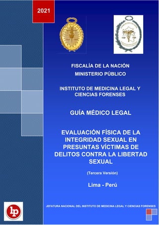 DOCUMENTO INTERNO
IML/GML-01
GUIA MÉDICO LEGAL
Versión: 03
EVALUACIÓN FISICA DE LA INTEGRIDAD SEXUAL EN
PRESUNTAS VICTIMAS DE DELITOS CONTRA LA
LIBERTAD SEXUAL
Página: 1 de 195
Fecha: 14/12/2021
º
FISCALÍA DE LA NACIÓN
MINISTERIO PÚBLICO
INSTITUTO DE MEDICINA LEGAL Y
CIENCIAS FORENSES
GUÍA MÉDICO LEGAL
EVALUACIÓN FÍSICA DE LA
INTEGRIDAD SEXUAL EN
PRESUNTAS VÍCTIMAS DE
DELITOS CONTRA LA LIBERTAD
SEXUAL
(Tercera Versión)
Lima - Perú
2021
JEFATURA NACIONAL DEL INSTITUTO DE MEDICINA LEGAL Y CIENCIAS FORENSES
 