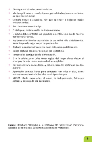9
z Destaque sus virtudes no sus defectos.
z Mantengafirmezaensus decisiones, perodeindicaciones noordenes,
así aprenderán mejor.
z Siempre llegue a acuerdos, hay que aprender a negociar desde
temprana edad.
z Sea claro y no se contradiga.
z El dialogo es indispensable en todo momento.
z El adulto debe controlar sus impulsos violentos, sino puede hacerlo
debe solicitar ayuda.
z Hay que ubicarse en las capacidades de cada niño, niña o adolescente.
No se les puede exigir lo que no pueden dar.
z Rechace la conducta incorrecta, no al niño, niña o adolescente.
z Nunca castigue con dejar de amar, eso les lastima.
z Tampoco les castigue con la alimentación.
z El y la adolescente debe tener reglas del hogar claras desde el
principio, de esta manera aprenderá a cumplirlas.
z Hay que apoyarle en sus tareas y estudio, hacerles sentir que pueden
lograrlo.
z Aproveche tiempos libres para compartir con ellos y ellas, estos
momentos son inolvidables y les servirá por siempre.
z NUNCA olvide expresarles el amor, es indispensable. Bríndeles
abrazos y besos cada vez que pueda.
Fuente: Brochure “Derecho a la CRIANZA SIN VIOLENCIA”, Patronato
Nacional de la Infancia, Subsistemas Locales de Protección.
 