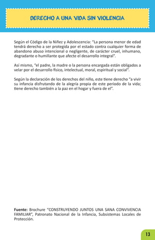 13
Según el Código de la Niñez y Adolescencia: “La persona menor de edad
tendrá derecho a ser protegida por el estado contra cualquier forma de
abandono abuso intencional o negligente, de carácter cruel, inhumano,
degradante o humillante que afecte el desarrollo integral”.
Así mismo, “el padre, la madre o la persona encargada están obligados a
velar por el desarrollo físico, intelectual, moral, espiritual y social”.
Según la declaración de los derechos del niño, este tiene derecho “a vivir
su infancia disfrutando de la alegría propia de este periodo de la vida;
tiene derecho también a la paz en el hogar y fuera de el”.
Fuente: Brochure “CONSTRUYENDO JUNTOS UNA SANA CONVIVENCIA
FAMILIAR”, Patronato Nacional de la Infancia, Subsistemas Locales de
Protección.
DERECHO A UNA VIDA SIN VIOLENCIA
 