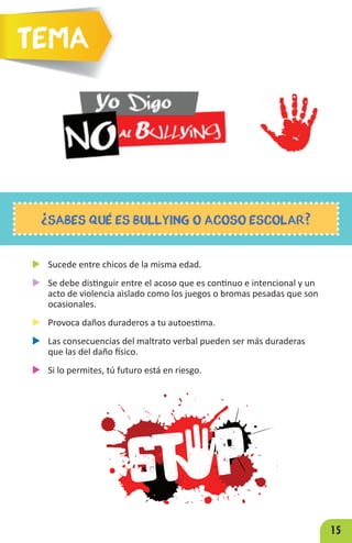 15
u Sucede entre chicos de la misma edad.
u Se debe distinguir entre el acoso que es continuo e intencional y un
acto de violencia aislado como los juegos o bromas pesadas que son
ocasionales.
u Provoca daños duraderos a tu autoestima.
u Las consecuencias del maltrato verbal pueden ser más duraderas
que las del daño físico.
u Si lo permites, tú futuro está en riesgo.
¿SABES QUÉ ES BULLYING O ACOSO ESCOLAR?
Tema
 