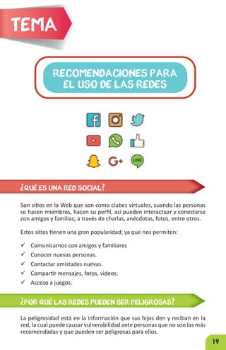19
RECOMENDACIONES PARA
EL USO DE LAS REDES
Tema
Son sitios en la Web que son como clubes virtuales, cuando las personas
se hacen miembros, hacen su perfil, así pueden interactuar y conectarse
con amigos y familias; a través de charlas, anécdotas, fotos, entre otros.
Estos sitios tienen una gran popularidad; ya que nos permiten:
 Comunicarnos con amigos y familiares
 Conocer nuevas personas.
 Contactar amistades nuevas.
 Compartir mensajes, fotos, videos.
 Acceso a juegos.
¿QUÉ ES UNA RED SOCIAL?
¿POR QUÉ LAS REDES PUEDEN SER PELIGROSAS?
La peligrosidad está en la información que sus hijos den y reciban en la
red, la cual puede causar vulnerabilidad ante personas que no son las más
recomendadas y que pueden ser peligrosas para ellos.
 