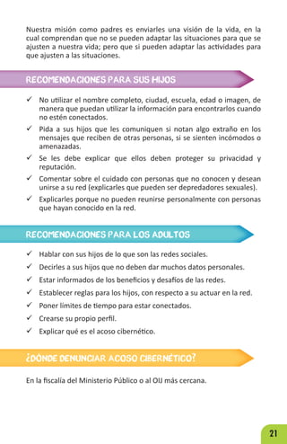 21
Nuestra misión como padres es enviarles una visión de la vida, en la
cual comprendan que no se pueden adaptar las situaciones para que se
ajusten a nuestra vida; pero que si pueden adaptar las actividades para
que ajusten a las situaciones.
RECOMENDACIONES PARA SUS HIJOS
RECOMENDACIONES PARA LOS ADULTOS
 No utilizar el nombre completo, ciudad, escuela, edad o imagen, de
manera que puedan utilizar la información para encontrarlos cuando
no estén conectados.
 Pida a sus hijos que les comuniquen si notan algo extraño en los
mensajes que reciben de otras personas, si se sienten incómodos o
amenazadas.
 Se les debe explicar que ellos deben proteger su privacidad y
reputación.
 Comentar sobre el cuidado con personas que no conocen y desean
unirse a su red (explicarles que pueden ser depredadores sexuales).
 Explicarles porque no pueden reunirse personalmente con personas
que hayan conocido en la red.
 Hablar con sus hijos de lo que son las redes sociales.
 Decirles a sus hijos que no deben dar muchos datos personales.
 Estar informados de los beneficios y desafíos de las redes.
 Establecer reglas para los hijos, con respecto a su actuar en la red.
 Poner límites de tiempo para estar conectados.
 Crearse su propio perfil.
 Explicar qué es el acoso cibernético.
¿DÓNDE DENUNCIAR ACOSO CIBERNÉTICO?
En la fiscalía del Ministerio Público o al OIJ más cercana.
 