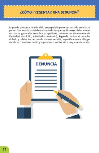22
La puede presentar el ofendido en papel simple o ser tomada en el acto
por un funcionario judicial constando de dos partes: Primera: debe anotar
sus datos generales (nombre y apellidos, número de documento de
identidad, domicilio, actividad o profesión), Segunda: indicar el derecho
violado y relatar los hechos de manera sencilla, específicamente el lugar
donde se cometió el delito y la persona o institución a la que se denuncia.
¿CÓMO PRESENTAR UNA DENUNCIA?
DENUNCIA
 