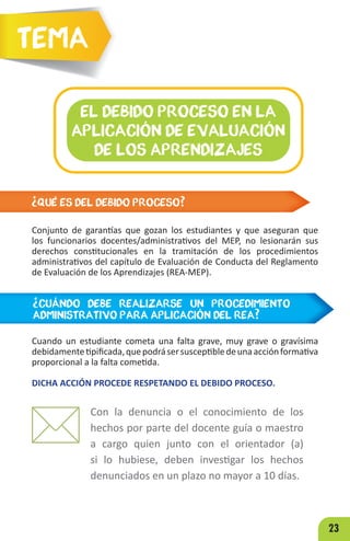 23
¿QUÉ ES DEL DEBIDO PROCESO?
Conjunto de garantías que gozan los estudiantes y que aseguran que
los funcionarios docentes/administrativos del MEP, no lesionarán sus
derechos constitucionales en la tramitación de los procedimientos
administrativos del capítulo de Evaluación de Conducta del Reglamento
de Evaluación de los Aprendizajes (REA-MEP).
EL DEBIDO PROCESO EN LA
APLICACIÓN DE EVALUACIÓN
DE LOS APRENDIZAJES
Tema
¿CUÁNDO DEBE REALIZARSE UN PROCEDIMIENTO
ADMINISTRATIVO PARA APLICACIÓN DEL REA?
Cuando un estudiante cometa una falta grave, muy grave o gravísima
debidamentetipificada,quepodrásersusceptibledeunaacciónformativa
proporcional a la falta cometida.
DICHA ACCIÓN PROCEDE RESPETANDO EL DEBIDO PROCESO.
Con la denuncia o el conocimiento de los
hechos por parte del docente guía o maestro
a cargo quien junto con el orientador (a)
si lo hubiese, deben investigar los hechos
denunciados en un plazo no mayor a 10 días.
 