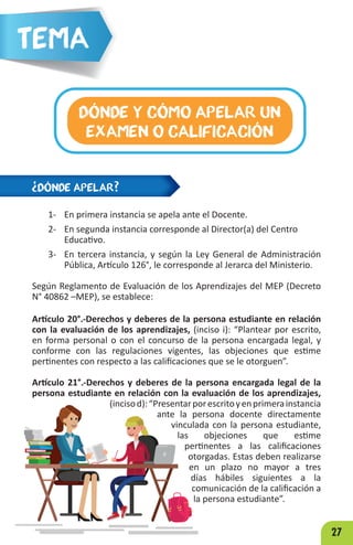 27
¿DÓNDE APELAR?
DÓNDE Y CÓMO APELAR UN
EXAMEN O CALIFICACIÓN
Tema
1- En primera instancia se apela ante el Docente.
2- En segunda instancia corresponde al Director(a) del Centro
Educativo.
3- En tercera instancia, y según la Ley General de Administración
Pública, Artículo 126°, le corresponde al Jerarca del Ministerio.
Según Reglamento de Evaluación de los Aprendizajes del MEP (Decreto
N° 40862 –MEP), se establece:
Artículo 20°.-Derechos y deberes de la persona estudiante en relación
con la evaluación de los aprendizajes, (inciso i): “Plantear por escrito,
en forma personal o con el concurso de la persona encargada legal, y
conforme con las regulaciones vigentes, las objeciones que estime
pertinentes con respecto a las calificaciones que se le otorguen”.
Artículo 21°.-Derechos y deberes de la persona encargada legal de la
persona estudiante en relación con la evaluación de los aprendizajes,
(incisod):“Presentarporescritoyenprimerainstancia
ante la persona docente directamente
vinculada con la persona estudiante,
las objeciones que estime
pertinentes a las calificaciones
otorgadas. Estas deben realizarse
en un plazo no mayor a tres
días hábiles siguientes a la
comunicación de la calificación a
la persona estudiante”.
 