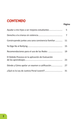 2
Contenido
Página
Ayudar a mis hijos a ser mejores estudiantes....................... 5
Derecho a la crianza sin violencia.......................................... 7
Construyendo juntos una sana convivencia familiar............. 11
Yo Digo No al Bullying............................................................ 15
Recomendaciones para el uso de las Redes ......................... 19
El Debido Proceso en la aplicación de Evaluación
de los aprendizajes................................................................ 23
Dónde y Cómo apelar un examen o calificación.................... 27
¿Qué es la Ley de Justicia Penal Juvenil?............................... 31
 