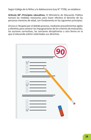 29
Según Código de la Niñez y la Adolescencia (Ley N° 7739), se establece:
Artículo 60°.-Principios educativos, El Ministerio de Educación Pública
tomará las medidas necesarias para hacer efectivo el derecho de las
personas menores de edad, con fundamento en los siguientes principios:
(inciso c): Respeto por el debido proceso, mediante procedimientos ágiles
y efectivos para conocer las impugnaciones de los criterios de evaluación,
las acciones correctivas, las sanciones disciplinarias u otra forma en la
que el educando estime violentados sus derechos.
90
 