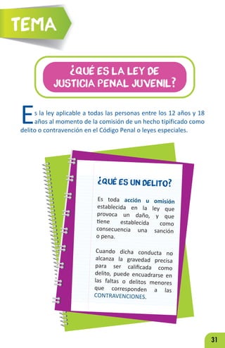 31
¿Qué es la Ley de
Justicia Penal juvenil?
Es la ley aplicable a todas las personas entre los 12 años y 18
años al momento de la comisión de un hecho tipificado como
delito o contravención en el Código Penal o leyes especiales.
.
¿Qué es un delito?
Es toda acción u omisión
establecida en la ley que
provoca un daño, y que
tiene establecida como
consecuencia una sanción
o pena.
Cuando dicha conducta no
alcanza la gravedad precisa
para ser calificada como
delito, puede encuadrarse en
las faltas o delitos menores
que corresponden a las
CONTRAVENCIONES.
Tema
 