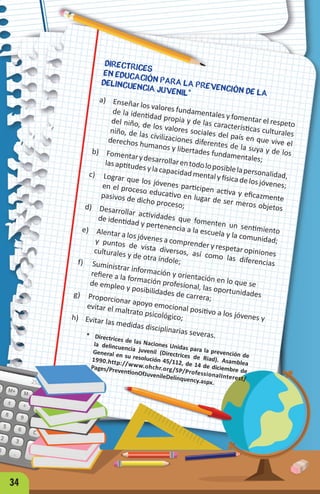 DIRECTRICES
EN EDUCACIÓN PARA LA PREVENCIÓN DE LA
DELINCUENCIA JUVENIL*
a) Enseñar los valores fundamentales y fomentar el respeto
de la identidad propia y de las características culturales
del niño, de los valores sociales del país en que vive el
niño, de las civilizaciones diferentes de la suya y de los
derechos humanos y libertades fundamentales;
b) Fomentarydesarrollarentodoloposiblelapersonalidad,
las aptitudes y la capacidad mental y física de los jóvenes;
c) Lograr que los jóvenes participen activa y eficazmente
en el proceso educativo en lugar de ser meros objetos
pasivos de dicho proceso;
d) Desarrollar actividades que fomenten un sentimiento
de identidad y pertenencia a la escuela y la comunidad;
e) Alentar a los jóvenes a comprender y respetar opiniones
y puntos de vista diversos, así como las diferencias
culturales y de otra índole;
f) Suministrar información y orientación en lo que se
refiere a la formación profesional, las oportunidades
de empleo y posibilidades de carrera;
g) Proporcionar apoyo emocional positivo a los jóvenes y
evitar el maltrato psicológico;
h) Evitar las medidas disciplinarias severas.
* Directrices de las Naciones Unidas para la prevención de
la delincuencia juvenil (Directrices de Riad). Asamblea
General en su resolución 45/112, de 14 de diciembre de
1990.http://www.ohchr.org/SP/ProfessionalInterest/
Pages/PreventionOfJuvenileDelinquency.aspx.
34
 