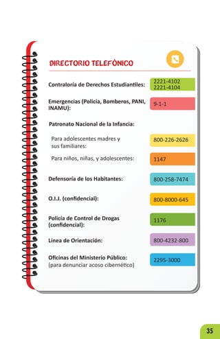 35
DIRECTORIO TELEFÓNICO
Contraloría de Derechos Estudiantiles:
2221-4102
2221-4104
9-1-1
800-226-2626
1147
800-258-7474
800-8000-645
1176
800-4232-800
2295-3000
Emergencias (Policía, Bomberos, PANI,
INAMU):
Patronato Nacional de la Infancia:
Para adolescentes madres y
sus familiares:
Para niños, niñas, y adolescentes:
Defensoría de los Habitantes:
O.I.J. (confidencial):
Policía de Control de Drogas
(confidencial):
Línea de Orientación:
Oficinas del Ministerio Público:
(para denunciar acoso cibernético)
 