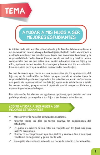 5
Al iniciar cada año escolar, el estudiante y la familia deben adaptarse a
un nuevo ritmo de estudio que harán dejado olvidado en las vacaciones y
es donde empiezan los problemas al tener que levantarse temprano y la
responsabilidad con las tareas. Es aquí donde los padres y madres deben
comprender que los que están en el centro educativo son sus hijos y no
ellos; quienes deben realizar los trabajos y tareas son los estudiantes.
Esto no quiere decir que se deben desentender de ellos (as).
Lo que tenemos que hacer es una supervisión de los quehaceres del
hijo (a), no la realización de éstos; ya que cuando el adulto toma la
responsabilidad que le corresponde a los estudiantes, están deformando
una parte de la personalidad de éste (a) quien más adelante va a sufrir
las consecuencias; ya que no será capaz de asumir responsabilidades y
esperará que todo se lo hagan.
Por esta razón, les damos las siguientes opciones, que pueden ser una
guía importante para ayudar a sus hijos a ser buenos estudiantes.
AYUDAR A MIS HIJOS A SER
MEJORES ESTUDIANTES
Tema
ü Mostrar interés hacia las actividades escolares.
ü Reforzar todos los días en forma positiva las capacidades del
estudiante.
ü Los padres y madres deben estar en contacto con los (las) maestros
(as) y/o profesores.
ü El amor y la comprensión que los padres y madres dan a sus hijos
resultarán en seguridad y gusto por la vida.
ü No regañe al estudiante antes de sus horas de estudio o durante ellas.
¿CÓMO AYUDAR A SUS HIJOS A SER
MEJORES ESTUDIANTES?
 