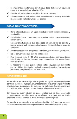 6
 El estudiante debe también divertirse, y debe de haber un equilibrio
entre la responsabilidad y la diversión.
 Enseñar a los estudiantes a utilizar libros de consulta.
 Se deben educar a los estudiantes para creer en sí mismo, mediante
la aprobación y al estímulo de los padres.
CREAR HÁBITOS DE ESTUDIO
RECORDEMOS QUE:
9 Darle a los estudiantes un lugar de estudio, con buena iluminación y
ventilación.
9 Evitarles las distracciones mientras estudia o realiza tareas (televisión,
radio y otros)
9 Enseñar al estudiante a que establezca un horario fijo de estudio y
que se apegue a el, para que distribuya su tiempo de la manera más
apropiada.
9 Ayudar al estudiante a organizar su trabajo, por materias y dificultad.
9 No es conveniente que estudie en la noche,
9 Para niños de entre 9 y 10 años, se recomienda que estén acostados
a las 8:30 p.m. Para los mayores se recomienda un descanso mínimo
ente 6 y 8 horas.
9 Es necesario recordar que cuando se trata de ayudar a un estudiante
a crear hábitos de estudio y a dominar conocimientos, hay que tener
paciencia, comprensión y perseverancia.
Saber educar es saber exigir. Ser exigente no significa que no deba ser
cariñoso (a) con los hijos (as). El verdadero cariño llevará siempre implícito
el estímulo de superación. Ser exigente no es hablar de mala manera ni
con frialdad, ni es castigar continuamente, ni escatimar sonrisas.
Ser exigente, saber educar, es poner metas que se irán renovando
continuamente, es saber criar un atmósfera de superación, sabiendo
premiar y felicitar cuando la meta propuesta es conseguida.
Saber educar es aprender a mentalizar a los hijos (as) para que superen
las dificultades que se les irán presentando en el transcurso de la vida.
 