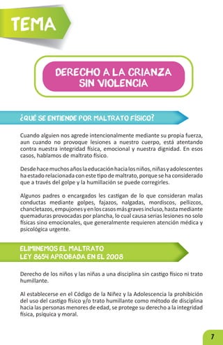 7
¿QUÉ SE ENTIENDE POR MALTRATO FÍSICO?
Cuando alguien nos agrede intencionalmente mediante su propia fuerza,
aun cuando no provoque lesiones a nuestro cuerpo, está atentando
contra nuestra integridad física, emocional y nuestra dignidad. En esos
casos, hablamos de maltrato físico.
Desdehacemuchosañoslaeducaciónhacialosniños,niñasyadolescentes
ha estado relacionada con este tipo de maltrato, porque se ha considerado
que a través del golpe y la humillación se puede corregirles.
Algunos padres o encargados les castigan de lo que consideran malas
conductas mediante golpes, fajazos, nalgadas, mordiscos, pellizcos,
chancletazos,empujonesyenloscasosmásgravesincluso,hastamediante
quemaduras provocadas por plancha, lo cual causa serias lesiones no solo
físicas sino emocionales, que generalmente requieren atención médica y
psicológica urgente.
DERECHO A LA CRIANZA
SIN VIOLENCIA
Tema
ELIMINEMOS EL MALTRATO
LEY 8654 APROBADA EN EL 2008
Derecho de los niños y las niñas a una disciplina sin castigo físico ni trato
humillante.
Al establecerse en el Código de la Niñez y la Adolescencia la prohibición
del uso del castigo físico y/o trato humillante como método de disciplina
hacia las personas menores de edad, se protege su derecho a la integridad
física, psíquica y moral.
 