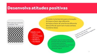 Desenvolva atitudes positivas
Combinar duas ou mais coisas que, a
princípio não faz sentido, pode gerar
uma terceira muito boa.
Exemplo: Coxinha de jaca, reunindo a
comida típica brasileira com a
demanda vegana.
O medo é uma barreira para a inovação.
Arrisque a fazer algo diferente
Arrisque a fazer de uma forma diferente
Desconfie de quem tem muita certeza.
Combine ideias
Nem tudo que você vê é
a realidade. Tudo
depende de um ponto de
vista.
Trabalhe muito
• Esforço
• Determinação
• Disciplina
• Resiliência
• Humildade
13
 