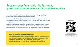 Se quem quer fazer tudo não faz nada,
quem quer atender a todos não atende ninguém
Conectar-se de forma única e singular é entregar esforço, dedicação e
comprometimento ao que realmente interessa.
Com um mindset inovador, tentar atender todos os tipos de pessoa,
torna-se uma tarefa muito difícil. Por isso, é importante se conectar com
um tipo de cliente.
Descubra as dores, as questões não atendidas, as expectativas. A partir
do momento em que você entender esses pontos, vai poder analisar e
descobrir quais os públicos precisam ser atendidos. E dedicar-se e eles.
Issovale também para a vida pessoal.
Seu cliente pode ser sua mãe. Você não precisa agradar todas
as mães do mundo, mas você pode fazer com que a sua mãe
tenha orgulho de você. Assim no casamento, no
relacionamento com os colegas, na educação dos filhos.
Inspire-se!
As competências do
profissional do futuro serão as
competências humanas. Por
isso é preciso “Criatividade
para aprender e desaprender”.
15
 