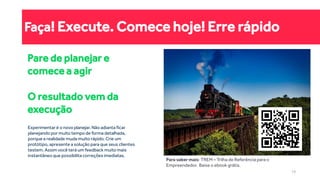 Faça! Execute. Comece hoje! Erre rápido
Pare de planejar e
comece a agir
O resultado vem da
execução
Para saber mais: TREM – Trilha de Referência para o
Empreendedor. Baixe o ebook grátis.
Experimentar é o novo planejar. Não adianta ficar
planejando por muito tempo de forma detalhada,
porque a realidade muda muito rápido. Crie um
protótipo, apresente a solução para que seus clientes
testem. Assim você terá um feedback muito mais
instantâneo que possibilita correções imediatas.
19
 