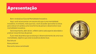 Apresentação
Bem-vindo(a) ao Guia da Mentalidade Inovadora.
Aqui, você vai encontrar um resumo do que é uma mentalidade
inovadora, no entanto, mais que isso, você vai poder aproveitar as dicas
para colocar em prática uma nova forma de pensar e desenvolver essa
mentalidade inovadora.
Será importante, além de ler, refletir sobre cada aspecto abordado e
praticar novas formas de pensar.
É por meio da prática que se alcança o desenvolvimento de uma nova
mentalidade, objetivo que está na essência deste Guia.
Boa leitura!
Boas práticas!
Boa sorte nessa caminhada!
2 2
 