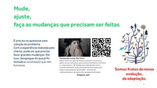É preciso se apaixonar pela
solução do problema.
Com a experiência realizada pelo
cliente, pode ser que precise
fazer grandes mudanças. Por
isso, desapegue do que já foi
testado e constatado que não
funciona.
Somos frutos da nossa
evolução,
da adaptação.
Pensando como Da Vinci
Ele foi maior inovador de todos os tempos, não era um
gênio, era um estudioso que buscava autodesenvolvimento
e conhecimento. O “desejo de surpreender com o
mundo cotidiano” que Leonardo da Vinci nutriu por
toda a vida pode ser aprendido – através do
conhecimento e do exercício da experimentação.
Inspire-se!
Mude,
ajuste,
faça as mudanças que precisam ser feitas
21
 