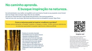 No caminho aprenda.
E busque inspiração na natureza.
Se você está dando o seu melhor, em equilíbrio com você mesmo, focado no seu propósito, vá em frente!
Você vai chegar onde você quer. Siga o fluxo do seu trabalho.
Às vezes as coisas demoram muito tempo para acontecer, mas é preciso paciência.
Tudo tem seu ciclo, seu tempo. Não deixe que fatores externos atrapalhem sua paz. Siga o fluxo.
Existe um conceitochamado
biomimética que nos ajuda a buscar
soluções inovadoras tendo a
natureza como fonte de inspiração.
Por exemplo: Se você olhar o mato,
ele cresce de forma muito rápida,
mas também é algo frágil. Já o
bambu, demora um longo tempo só
para fortalecer suas raízes e dar base
sólida para crescer e permanecer
forte.
Como a natureza pode te inspirar a melhorar sua ideia?
Pense como a semente, o furação, a aranha, o canguru, o mato... Enfim, procure referências
na natureza que podem te ajudar a aprimorar a ideia escolhida
Como a gente pode mudar a nossa
maneira de pensar a partir da
compreensão da imitação da vida, a
biomimética. Esse vídeo, da Wikihaus Inc.,
Biomimética Aplicada à Indústria da
Construção Civil, é muito inspirador para
todos os setores. Com uma linguagem
simples e muito objetiva, mostra caminhos
que podem ser trilhados até mesmo na
nossa vida pessoal.
Inspire-se!
23
 