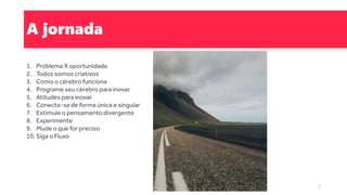 A jornada
1. Problema X oportunidade
2. Todos somos criativos
3. Como o cérebro funciona
4. Programe seu cérebro para inovar
5. Atitudes para inovar
6. Conecte-se de forma única e singular
7. Estimule o pensamento divergente
8. Experimente
9. Mude o que for preciso
10. Siga o Fluxo
3
 