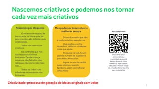 Nascemos criativos e podemos nos tornar
cada vez mais criativos
7
Criatividade: processo de geração de ideias originais com valor
O excesso de regras, de
burocracia, de hierarquia, de
preconceitos são inibidores da
criatividade.
Todos nós nascemos
criativos.
Os controles que nos
são impostos vão nos
limitando. Desde criança
ouvimos: não fale alto; não
rabisque; não corra; não; não;
não....
Todos os “nãos’ são
inibidores e crescemos nos
limitando.
Passamos por bloqueios
Se você acredita que não
é muito criativo, exercite-se.
Use gestos, escrita,
desenhos, rabiscos - qualquer
coisa que ajude.
Pesquise na web, há um
grande número de sugestões
para estes exercícios.
Agora, se você acredita
que é criativo, exercite
também, assim vai melhorar
ainda mais!
Mas podemos desenvolver e
melhorar sempre Para sabermais
Descubra como
potencializar a
criatividade que está
dentro de você. A dica
número 1: seja curioso,
olhe para o mundo e veja
de um jeito diferente, olhe
para os detalhes.
 