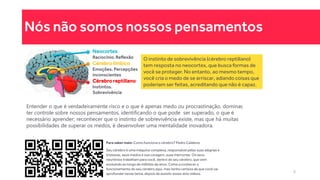 Nós não somos nossos pensamentos
Neocortex
Raciocínio. Reflexão
Cérebro límbico
Emoções. Percepções
inconscientes
Cérebro reptiliano
Instintos.
Sobrevivência
O instinto de sobrevivência (cérebro reptiliano)
tem resposta no neocortex, que busca formas de
você se proteger. No entanto, ao mesmo tempo,
você cria o medo de se arriscar, adiando coisas que
poderiam ser feitas, acreditando que não é capaz.
Entender o que é verdadeiramente risco e o que é apenas medo ou procrastinação, dominar,
ter controle sobre nossos pensamentos, identificando o que pode ser superado, o que é
necessário aprender; reconhecer que o instinto de sobrevivência existe, mas que há muitas
possibilidades de superar os medos, é desenvolver uma mentalidade inovadora.
Para saber mais: Como funciona o cérebro? Pedro Calabrez
Seu cérebro é uma máquina complexa, responsável pelas suas alegrias e
tristezas, seus medos e sua coragem, suas memorias. Os seus
neurônios trabalham para você, dentro do seu cérebro, que vem
evoluindo ao longo de milhões de anos. Come a conhecer o
funcionamento do seu cérebro aqui, mas tenho certeza de que você vai
aprofundar nesse tema, depois de assistir esses dois vídeos. 9
 