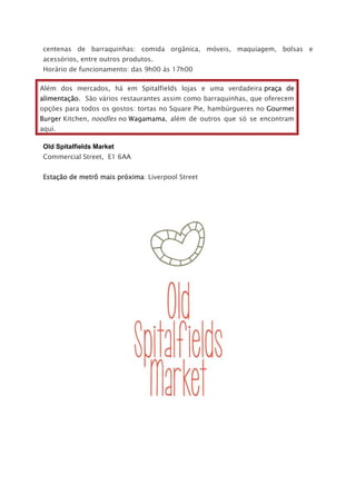 centenas de barraquinhas: comida orgânica, móveis, maquiagem, bolsas e
acessórios, entre outros produtos.
Horário de funcionamento: das 9h00 às 17h00
Além dos mercados, há em Spitalfields lojas e uma verdadeira praça de
alimentação. São vários restaurantes assim como barraquinhas, que oferecem
opções para todos os gostos: tortas no Square Pie, hambúrgueres no Gourmet
Burger Kitchen, noodles no Wagamama, além de outros que só se encontram
aqui.
Old Spitalfields Market
Commercial Street, E1 6AA
Estação de metrô mais próxima: Liverpool Street
 