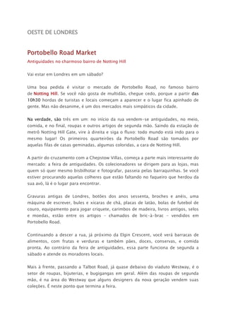 OESTE DE LONDRES
Portobello Road Market
Antiguidades no charmoso bairro de Notting Hill
Vai estar em Londres em um sábado?
Uma boa pedida é visitar o mercado de Portobello Road, no famoso bairro
de Notting Hill. Se você não gosta de multidão, chegue cedo, porque a partir das
10h30 hordas de turistas e locais começam a aparecer e o lugar fica apinhado de
gente. Mas não desanime, é um dos mercados mais simpáticos da cidade.
Na verdade, são três em um: no início da rua vendem-se antiguidades, no meio,
comida, e no final, roupas e outros artigos de segunda mão. Saindo da estação de
metrô Notting Hill Gate, vire à direita e siga o fluxo: todo mundo está indo para o
mesmo lugar! Os primeiros quarteirões da Portobello Road são tomados por
aquelas filas de casas geminadas, algumas coloridas, a cara de Notting Hill.
A partir do cruzamento com a Chepstow Villas, começa a parte mais interessante do
mercado: a feira de antiguidades. Os colecionadores se dirigem para as lojas, mas
quem só quer mesmo bisbilhotar e fotografar, passeia pelas barraquinhas. Se você
estiver procurando aquelas colheres que estão faltando no faqueiro que herdou da
sua avó, lá é o lugar para encontrar.
Gravuras antigas de Londres, botões dos anos sessenta, broches e anéis, uma
máquina de escrever, bules e xícaras de chá, placas de latão, bolas de futebol de
couro, equipamento para jogar críquete, carimbos de madeira, livros antigos, selos
e moedas, estão entre os artigos – chamados de bric-à-brac - vendidos em
Portobello Road.
Continuando a descer a rua, já próximo da Elgin Crescent, você verá barracas de
alimentos, com frutas e verduras e também pães, doces, conservas, e comida
pronta. Ao contrário da feira de antiguidades, essa parte funciona de segunda a
sábado e atende os moradores locais.
Mais à frente, passando a Talbot Road, já quase debaixo do viaduto Westway, é o
setor de roupas, bijuterias, e bugigangas em geral. Além das roupas de segunda
mão, é na área do Westway que alguns designers da nova geração vendem suas
coleções. É neste ponto que termina a feira.
 