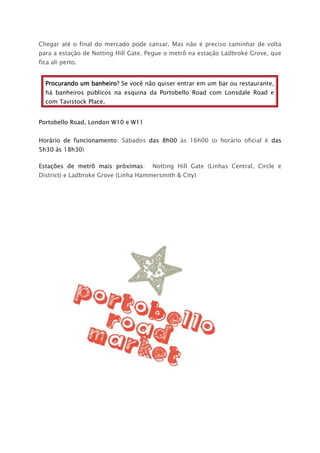 Chegar até o final do mercado pode cansar. Mas não é preciso caminhar de volta
para a estação de Notting Hill Gate. Pegue o metrô na estação Ladbroke Grove, que
fica ali perto.
Procurando um banheiro? Se você não quiser entrar em um bar ou restaurante,
há banheiros públicos na esquina da Portobello Road com Lonsdale Road e
com Tavistock Place.
Portobello Road, London W10 e W11
Horário de funcionamento: Sábados das 8h00 às 16h00 (o horário oficial é das
5h30 às 18h30)
Estações de metrô mais próximas: Notting Hill Gate (Linhas Central, Circle e
District) e Ladbroke Grove (Linha Hammersmith & City)
 