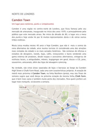 NORTE DE LONDRES
Camden Town
Um lugar para rockeiros, punks e simpatizantes
Camden é uma região no centro-norte de Londres, que ficou famosa pelo seu
mercado de artesanato, inaugurado no início dos anos 1970, e principalmente pelo
público que este mercado atraiu. No início da década de 80, o lugar era a meca
dos punks e hoje ainda há por lá muitos representantes desta e de várias outras
tribos exóticas.
Muita coisa mudou nestes 40 anos e hoje Camden, que não é mais o centro da
cena alternativa da cidade, atrai muitos turistas (é considerada uma das atrações
mais visitadas da cidade) e os mais variados londrinos. São centenas de oficinas e
estúdios de designers, stands, lojas, cafés, restaurantes e bares vendendo uma
gama extensa de produtos, desde roupas e acessórios alternativos, vintage ou de
estilistas locais, a antiguidades, móveis, bugigangas em geral, discos e CD, joias,
souvenires, artesanato, além das lojas de tatuagem e piercing.
Na verdade, são cinco áreas separadas de lojas e barracas ao longo da Camden
High Street e Chalk Farm Road, cada uma com características próprias. A estação de
metrô mais próxima é Camden Town, na linha Northern (preta), mas nos finais de
semana sugiro que você desça na próxima estação da mesma linha, Chalk Farm,
que é bem mais vazia e também muito perto dos mercados. Para quem prefere um
lugar mais tranquilo, vá durante a semana.
 