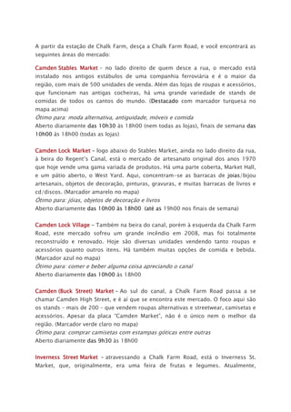 A partir da estação de Chalk Farm, desça a Chalk Farm Road, e você encontrará as
seguintes áreas do mercado:
Camden Stables Market – no lado direito de quem desce a rua, o mercado está
instalado nos antigos estábulos de uma companhia ferroviária e é o maior da
região, com mais de 500 unidades de venda. Além das lojas de roupas e acessórios,
que funcionam nas antigas cocheiras, há uma grande variedade de stands de
comidas de todos os cantos do mundo. (Destacado com marcador turquesa no
mapa acima)
Ótimo para: moda alternativa, antiguidade, móveis e comida
Aberto diariamente das 10h30 às 18h00 (nem todas as lojas), finais de semana das
10h00 às 18h00 (todas as lojas)
Camden Lock Market – logo abaixo do Stables Market, ainda no lado direito da rua,
à beira do Regent’s Canal, está o mercado de artesanato original dos anos 1970
que hoje vende uma gama variada de produtos. Há uma parte coberta, Market Hall,
e um pátio aberto, o West Yard. Aqui, concentram-se as barracas de joias/bijou
artesanais, objetos de decoração, pinturas, gravuras, e muitas barracas de livros e
cd/discos. (Marcador amarelo no mapa)
Ótimo para: jóias, objetos de decoração e livros
Aberto diariamente das 10h00 às 18h00 (até as 19h00 nos finais de semana)
Camden Lock Village – Também na beira do canal, porém à esquerda da Chalk Farm
Road, este mercado sofreu um grande incêndio em 2008, mas foi totalmente
reconstruído e renovado. Hoje são diversas unidades vendendo tanto roupas e
acessórios quanto outros itens. Há também muitas opções de comida e bebida.
(Marcador azul no mapa)
Ótimo para: comer e beber alguma coisa apreciando o canal
Aberto diariamente das 10h00 às 18h00
Camden (Buck Street) Market – Ao sul do canal, a Chalk Farm Road passa a se
chamar Camden High Street, e é aí que se encontra este mercado. O foco aqui são
os stands – mais de 200 – que vendem roupas alternativas e streetwear, camisetas e
acessórios. Apesar da placa “Camden Market”, não é o único nem o melhor da
região. (Marcador verde claro no mapa)
Ótimo para: comprar camisetas com estampas góticas entre outras
Aberto diariamente das 9h30 às 18h00
Inverness Street Market – atravessando a Chalk Farm Road, está o Inverness St.
Market, que, originalmente, era uma feira de frutas e legumes. Atualmente,
 