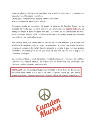 restaram algumas barracas de hortifruti que convivem com bares, restaurantes e
lojas diversas. (Marcador vermelho).
Ótimo para: comprar frutas frescas e tomar um vinho
Aberto diariamente das 8h30 às 17h30
Complementando os mercados, já quase na estação de Camden Town, há um
mercado de moda que funciona somente aos domingos no Electric Ballroom, um
local para shows e apresentações musicais. São mais de 50 vendedores de moda
retrô e vintage, gótico, punk, e muitos estilistas e designers novos apresentando
suas coleções de moda alternativa.
Nos últimos anos, o Camden Market deixou de ser um mercado que acontece só
nos finais de semana e cada vez mais os vendedores apostam nas vendas durante a
semana. A vantagem de visitar Camden durante a semana é que você não precisa
enfrentar a multidão, pois dizem que mais de 100 mil pessoas vão à região aos
sábados e domingos.
No entanto, embora as lojas da região e muitas barracas dos mercados de Stables e
Camden Lock estejam abertas, há lugares que só funcionam aos domingos, que
continua sendo o dia mais movimentado.
ATENÇÃO! Como em qualquer lugar movimentado e cheio de gente do mundo,
você deve ficar atento a suas coisas de valor. Se puder, deixe seu passaporte
no cofre do hotel, não carregue muito dinheiro e fique de olho na sua câmara.
 
