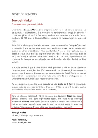 OESTE DE LONDRES
Borough Market
O mercado mais gostoso da cidade
Uma visita ao Borough Market é um programa delicioso não só para os apreciadores
da culinária e gastronomia. É o mercado de hortifruti mais antigo de Londres –
dizem que já no século XIII funcionava no local um mercado! – e o mais famoso
também. Há 250 anos o Borough Market funciona no mesmo lugar em que está
hoje.
Além dos produtos para sua feira semanal, todos com o melhor ‘pedigree’ possível,
o mercado é um paraíso para quem quer conhecer, provar ou se deliciar com
queijos de várias procedências, frios e embutidos, frutos do mar, geleias, bolos e
doces, bebidas (não deixe de experimentar uma “cider”, bebida alcólica a base de
suco de maçã) e delicatessen de toda espécie. Há barracas especializadas em
produtos de diversos países, além do que há de melhor das ilhas britânicos. Uma
delícia!
E o mais bacana é que a cada estação você pode ver o que os locais costumam
consumir, como as maçãs e blackberries que estão em plena estação no outono, ou
as couves de Bruxelas e diversas aves de caça na época do Natal. Tenho certeza de
que você vai se surpreender com uma fruta, uma carne de ave, um legume ou com
uma combinação inusitada que você nunca viu antes.
Para os amantes de queijos, uma passada na loja Neal’s Yard Dairy é obrigatória:
experimente os clássicos britânicos Cheddar e Stilton e se delicie com queijos
selecionados provenientes de toda a Grã-Bretanha.
Para um almoço tradicional, há no mercado o restaurante, Roast, que serve
comida britânica feita com ingredientes locais. Um outro hit do Borough
Market é o Brindisa, uma loja de produtos espanhóis dentro do chamado Floral
Hall do mercado e também uma casa de tapas de mesmo nome em uma rua
próxima. Vale a pena enfrentar a fila para experimentar os petiscos!
Borough Market
Endereço: Borough High Street, SE1
Neal’s Yard Dairy
6 Park Street, SE1 9AB
 