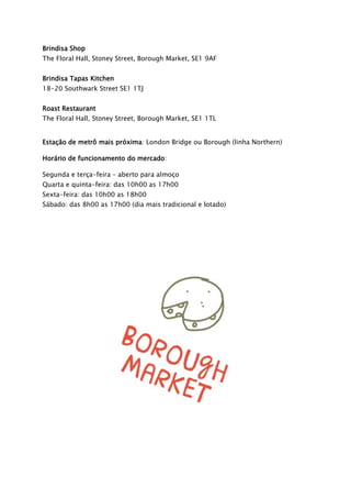 Brindisa Shop
The Floral Hall, Stoney Street, Borough Market, SE1 9AF
Brindisa Tapas Kitchen
18-20 Southwark Street SE1 1TJ
Roast Restaurant
The Floral Hall, Stoney Street, Borough Market, SE1 1TL
Estação de metrô mais próxima: London Bridge ou Borough (linha Northern)
Horário de funcionamento do mercado:
Segunda e terça-feira – aberto para almoço
Quarta e quinta-feira: das 10h00 as 17h00
Sexta-feira: das 10h00 as 18h00
Sábado: das 8h00 as 17h00 (dia mais tradicional e lotado)
 