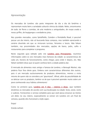 Apresentação
Os mercados de Londres são parte integrante do dia a dia do londrino e
representam muito bem a variedade cultural e étnica da cidade. Neles, encontramos
de tudo: de flores a comidas, de arte moderna a antiguidades, de roupa usada a
novas griffes, de bugigangas a verdadeiras joias.
Nos grandes mercados, como Spitalfields, Camden e Portobello Road, é possível
passar um dia inteiro, não só buscando boas compras, mas também apreciando o
cenário divertido em que se misturam turistas, feirantes e locais. Não faltam
também, nas proximidades dos mercados, opções de bares, pubs, cafés e
restaurantes para completar o programa.
Neste segundo guia editado pelo site Londres para Principiantes, reunimos
informações sobre os seis mercados mais famosos da cidade: as características de
cada um, horário de funcionamento, como chegar, para onde ir depois, etc. Não
faltam também dicas que só quem conhece bem a cidade poderia dar.
O mercado de alimentos mais antigo e famoso de Londres, o Borough Market, não
poderia ficar fora deste guia. Embora com características diferentes dos outros,
pois é um mercado exclusivamente de produtos alimentícios, merece a visita
mesmo de quem não se considera um “gourmand”. Afinal, além da possibilidade de
se deliciar com os produtos, lembre-se de que é possível aprender muito sobre um
povo conhecendo seus hábitos alimentares!
Como no primeiro guia, Londres em 4 dias – roteiros e dicas, aqui também
dividimos os mercados de acordo com sua localização na cidade: leste, oeste, norte
e sudeste. Fornecemos o serviço completo para que você possa encaixar ao menos
um deles no seu roteiro, especialmente se estiver em Londres em um final de
semana, quando eles funcionam a todo vapor.
Enjoy!
Eneida Latham
 