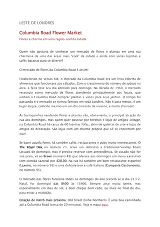 LESTE DE LONDRES
Columbia Road Flower Market
Flores e charme em uma região cool da cidade
Quem não gostaria de conhecer um mercado de flores e plantas em uma rua
charmosa de uma das áreas mais “cool” da cidade e ainda com várias lojinhas e
cafés bacanas para se divertir?
O mercado de flores da Columbia Road é assim!
Estabelecido no século XIX, o mercado da Columbia Road era um feira coberta de
alimentos que funcionava aos sábados. Com o crescimento do número de judeus na
área, a feira teve seu dia alterado para domingo. Na década de 1960, o mercado
ressurgiu como mercado de flores atendendo principalmente aos locais, que
vinham à Columbia Road comprar plantas e vasos para seus jardins. O tempo foi
passando e o mercado se tornou famoso em toda Londres. Não é para menos, é um
lugar alegre, colorido mesmo em um dia cinzento de inverno, e muito cheiroso!
As barraquinhas vendendo flores e plantas são, obviamente, a principal atração da
rua aos domingos, mas quem quer passear por brechós e lojas de artigos vintage,
na Columbia Road há cerca de 60 lojinhas fofas, além de galerias de arte e lojas de
artigos de decoração. São lojas com um charme próprio que só se encontram por
aqui.
Se bater aquela fome, há também cafés, restaurantes e pubs muito interessantes. O
The Royal Oak, no número 73, serve um delicioso e tradicional Sunday Roast
(assado de domingo), mas é preciso reservar com antecedência. Se assado não for
sua praia, vá ao Brawn (número 49) que oferece aos domingos um menu executivo
com comida sazonal por £28,00. Na rua há também um bom restaurante espanhol
(Laxeiro, no número 93) e uma delicatessen e café italiano (Campania Gastronomia,
no número 95).
O mercado das flores funciona todos os domingos do ano (exceto se o dia 25/12,
Natal, for domingo) das 8h00 às 15h00. Sempre atrai muita gente, mas
especialmente em dias de sol, é bom chegar bem cedo, ou mais no final do dia,
para evitar a multidão.
Estação de metrô mais próxima: Old Street (linha Northern). É uma boa caminhada
até a Columbia Road (cerca de 20 minutos). Veja o mapa aqui.
 