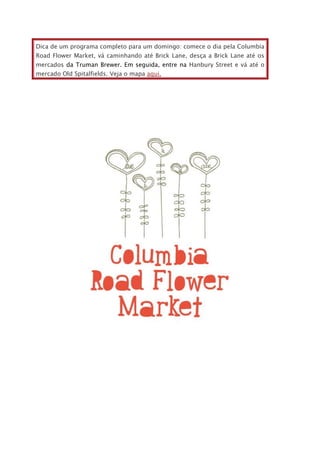Dica de um programa completo para um domingo: comece o dia pela Columbia
Road Flower Market, vá caminhando até Brick Lane, desça a Brick Lane até os
mercados da Truman Brewer. Em seguida, entre na Hanbury Street e vá até o
mercado Old Spitalfields. Veja o mapa aqui.
 