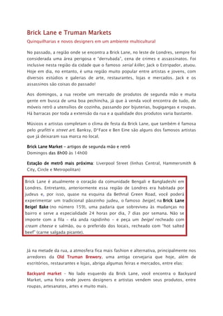 Brick Lane e Truman Markets
Quinquilharias e novos designers em um ambiente multicultural
No passado, a região onde se encontra a Brick Lane, no leste de Londres, sempre foi
considerada uma área perigosa e “derrubada”, cena de crimes e assassinatos. Foi
inclusive nesta região da cidade que o famoso serial killer, Jack o Estripador, atuou.
Hoje em dia, no entanto, é uma região muito popular entre artistas e jovens, com
diversos estúdios e galerias de arte, restaurantes, lojas e mercados. Jack e os
assassinos são coisas do passado!
Aos domingos, a rua recebe um mercado de produtos de segunda mão e muita
gente em busca de uma boa pechincha, já que à venda você encontra de tudo, de
móveis retrô a utensílios de cozinha, passando por bijuterias, bugigangas e roupas.
Há barracas por toda a extensão da rua e a qualidade dos produtos varia bastante.
Músicos e artistas completam o clima de festa da Brick Lane, que também é famosa
pelo grafitti e street art. Banksy, D*Face e Ben Eine são alguns dos famosos artistas
que já deixaram sua marca no local.
Brick Lane Market – artigos de segunda mão e retrô
Domingos das 8h00 às 14h00
Estação de metrô mais próxima: Liverpool Street (linhas Central, Hammersmith &
City, Circle e Metropolitan)
Brick Lane é atualmente o coração da comunidade Bengali e Bangladeshi em
Londres. Entretanto, anteriormente essa região de Londres era habitada por
judeus e, por isso, quase na esquina da Bethnal Green Road, você poderá
experimentar um tradicional pãozinho judeu, o famoso beigel, na Brick Lane
Beigel Bake (no número 159), uma padaria que sobreviveu às mudanças no
bairro e serve a especialidade 24 horas por dia, 7 dias por semana. Não se
importe com a fila – ela anda rapidinho - e peça um beigel recheado com
cream cheese e salmão, ou o preferido dos locais, recheado com “hot salted
beef” (carne salgada picante).
Já na metade da rua, a atmosfera fica mais fashion e alternativa, principalmente nos
arredores da Old Truman Brewery, uma antiga cervejaria que hoje, além de
escritórios, restaurantes e lojas, abriga algumas feiras e mercados, entre elas:
Backyard market – No lado esquerdo da Brick Lane, você encontra o Backyard
Market, uma feira onde jovens designers e artistas vendem seus produtos, entre
roupas, artesanatos, artes e muito mais.
 