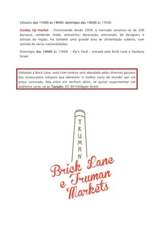 Sábados das 11h00 às 18h00; domingos das 10h00 às 17h00
Sunday Up-market – Funcionando desde 2004, o mercado constitui-se de 200
barracas, vendendo moda, acessórios, decoração, artesanato, de designers e
artistas da região. Há também uma grande área de alimentação coberta, com
comida de várias nacionalidades.
Domingos das 10h00 às 17h00 – Ely’s Yard – entrada pela Brick Lane e Hanbury
Street
Voltando à Brick Lane, você com certeza será abordado pelos diversos garçons
dos restaurantes indianos que oferecem “o melhor curry do mundo” por um
preço camarada. Não entre em nenhum deles, se quiser experimentar um
autêntico curry, vá ao Tayyabs, 83-89 Fieldgate Street.
 